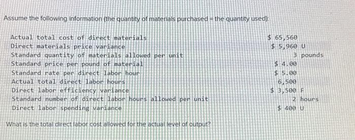 Assume the following information (the quantity of materials purchased the quantity used):
Actual total cost of direct materials
Direct materials price variance
Standard quantity of materials allowed per unit
Standard price per pound of material
Standard rate per direct labor hour
Actual total direct labor hours.
Direct labor efficiency variance
Standard number of direct labor hours allowed per unit
Direct labor spending variance
What is the total direct labor cost allowed for the actual level of output?
$ 65,560
$5,960 U
3 pounds
$ 4.00
$5.00
6,500
$3,500 F
2 hours
$400 U