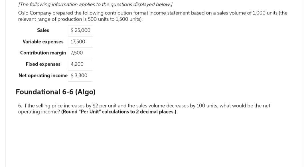 [The following information applies to the questions displayed below.]
Oslo Company prepared the following contribution format income statement based on a sales volume of 1,000 units (the
relevant range of production is 500 units to 1,500 units):
Sales
$ 25,000
Variable expenses
17,500
Contribution margin 7,500
Fixed expenses 4,200
Net operating income $3,300
Foundational 6-6 (Algo)
6. If the selling price increases by $2 per unit and the sales volume decreases by 100 units, what would be the net
operating income? (Round "Per Unit" calculations to 2 decimal places.)