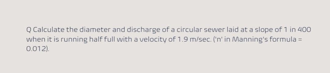 Q Calculate the diameter and discharge of a circular sewer laid at a slope of 1 in 400
when it is running half full with a velocity of 1.9 m/sec. ('n' in Manning's formula =
0.012).