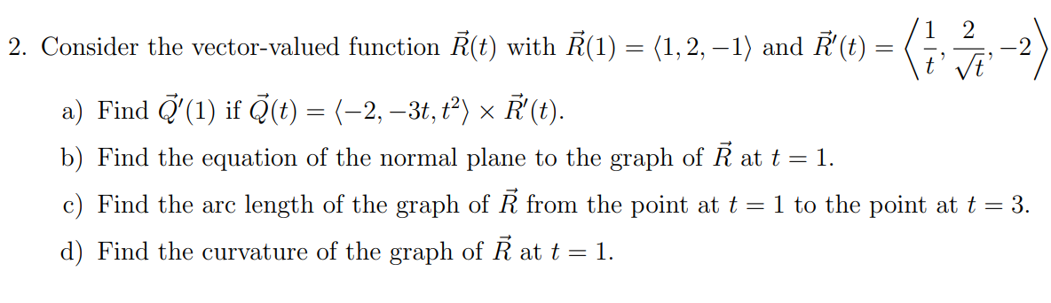 2
-2
2. Consider the vector-valued function Ã(1) with R(1) = (1, 2, –1) and ♬(1) = (1, 377; −2²)
√t'
a) Find (1) if (t) = (−2, −3t, t²) × Ả' (t).
b) Find the equation of the normal plane to the graph of Ả at t = 1.
c) Find the arc length of the graph of R from the point at t = 1 to the point at t = 3.
d) Find the curvature of the graph of Ả at t = 1.