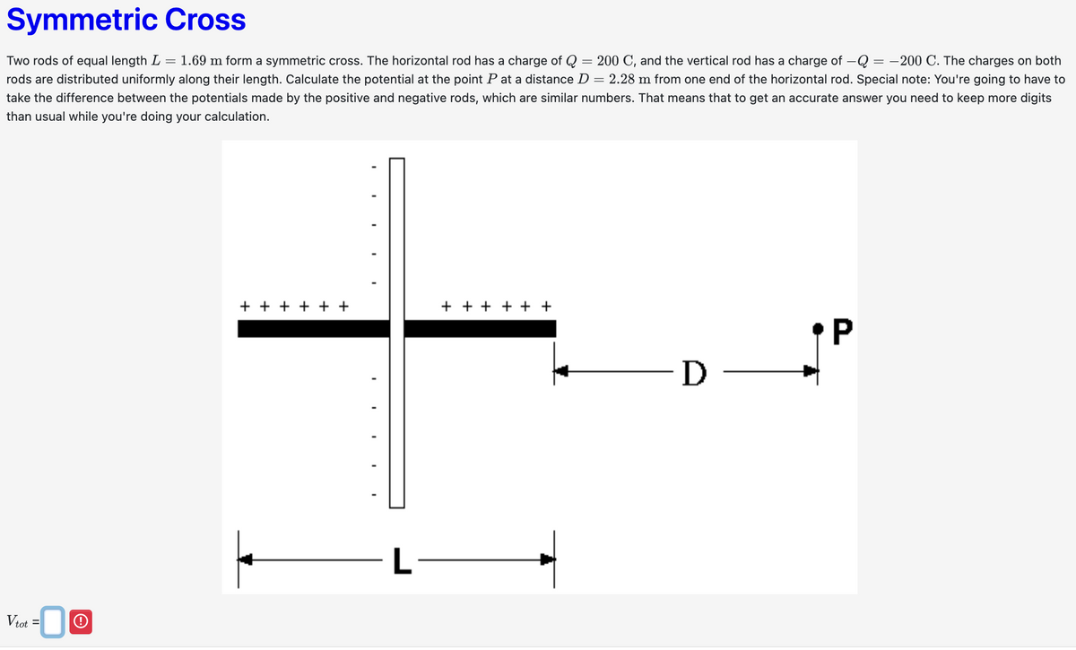 Vtot =0
O
Symmetric Cross
=
200 C, and the vertical rod has a charge of -Q = -200 C. The charges on both
Two rods of equal length L = : 1.69 m form a symmetric cross. The horizontal rod has a charge of Q
rods are distributed uniformly along their length. Calculate the potential at the point P at a distance D = 2.28 m from one end of the horizontal rod. Special note: You're going to have to
take the difference between the potentials made by the positive and negative rods, which are similar numbers. That means that to get an accurate answer you need to keep more digits
than usual while you're doing your calculation.
+ + + + + +
+ + + + + +
L
P
·D -