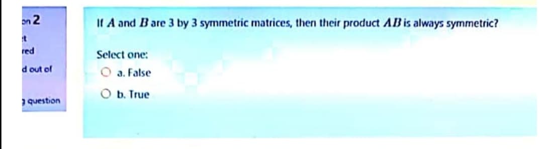 on 2
If A and Bare 3 by 3 symmetric matrices, then their product AB is always symmetric?
red
Select one:
d out of
O a. False
O b. True
question
