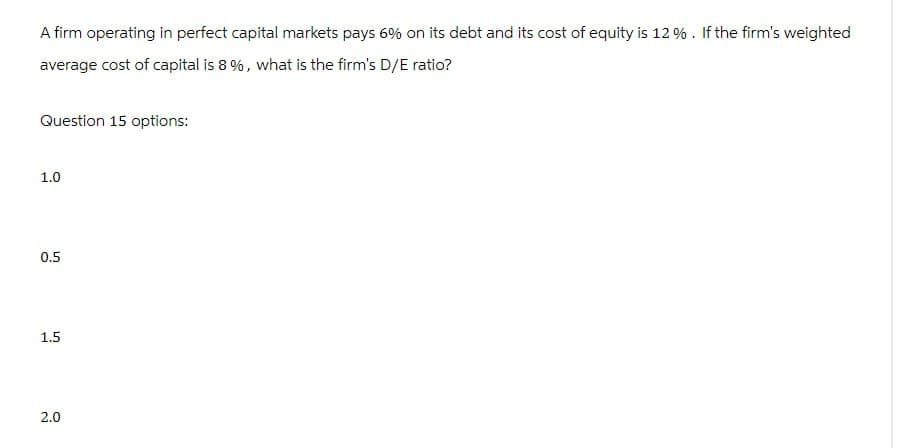 A firm operating in perfect capital markets pays 6% on its debt and its cost of equity is 12%. If the firm's weighted
average cost of capital is 8 %, what is the firm's D/E ratio?
Question 15 options:
1.0
0.5
1.5
2.0