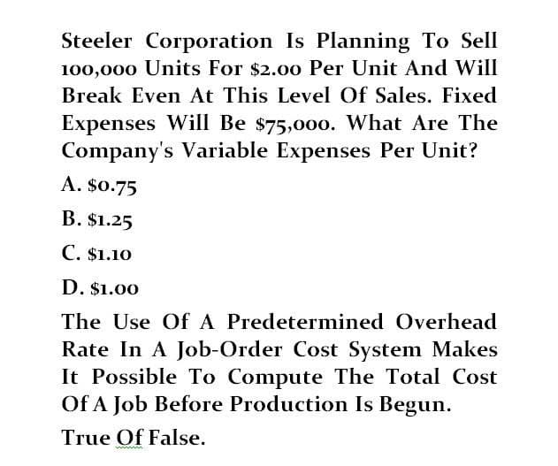 Steeler Corporation Is Planning To Sell
100,000 Units For $2.00 Per Unit And Will
Break Even At This Level Of Sales. Fixed
Expenses Will Be $75,000. What Are The
Company's Variable Expenses Per Unit?
A. $0.75
B. $1.25
C. $1.10
D. $1.00
The Use Of A Predetermined Overhead
Rate In A Job-Order Cost System Makes
It Possible To Compute The Total Cost
Of A Job Before Production Is Begun.
True Of False.