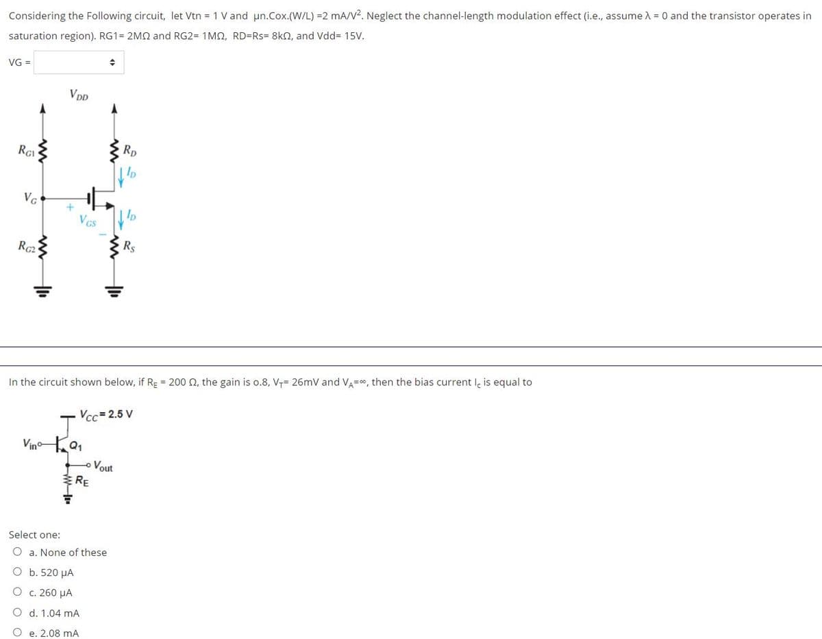 Considering the Following circuit, let Vtn = 1 V and un.Cox.(W/L) =2 mA/V?. Neglect the channel-length modulation effect (i.e., assume A = 0 and the transistor operates in
saturation region). RG1= 2MQ and RG2= 1MO, RD=Rs= 8kN, and Vdd= 15V.
VG =
VDD
RGI
Rp
VG
Ip
VGS
RG2
Rs
In the circuit shown below, if RE = 200 Q, the gain is o.8, V7= 26mV and VA=, then the bias current I, is equal to
Vcc= 2.5 V
J'
Vinoa,
Vout
RE
Select one:
O a. None of these
O b. 520 µA
O c. 260 µA
O d. 1.04 mA
e. 2.08 mA
