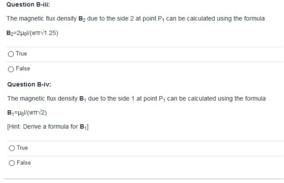 The magnetic flux density B2 due to the side 2 at point P, can be calculated using the formula
B2=2µol/(WTTV1.25)
True
False
Question B-iv:
The magnetic flux density B, due to the side 1 at point P, can be calculated using the formula
B;=Ho/(WTT V/2)
