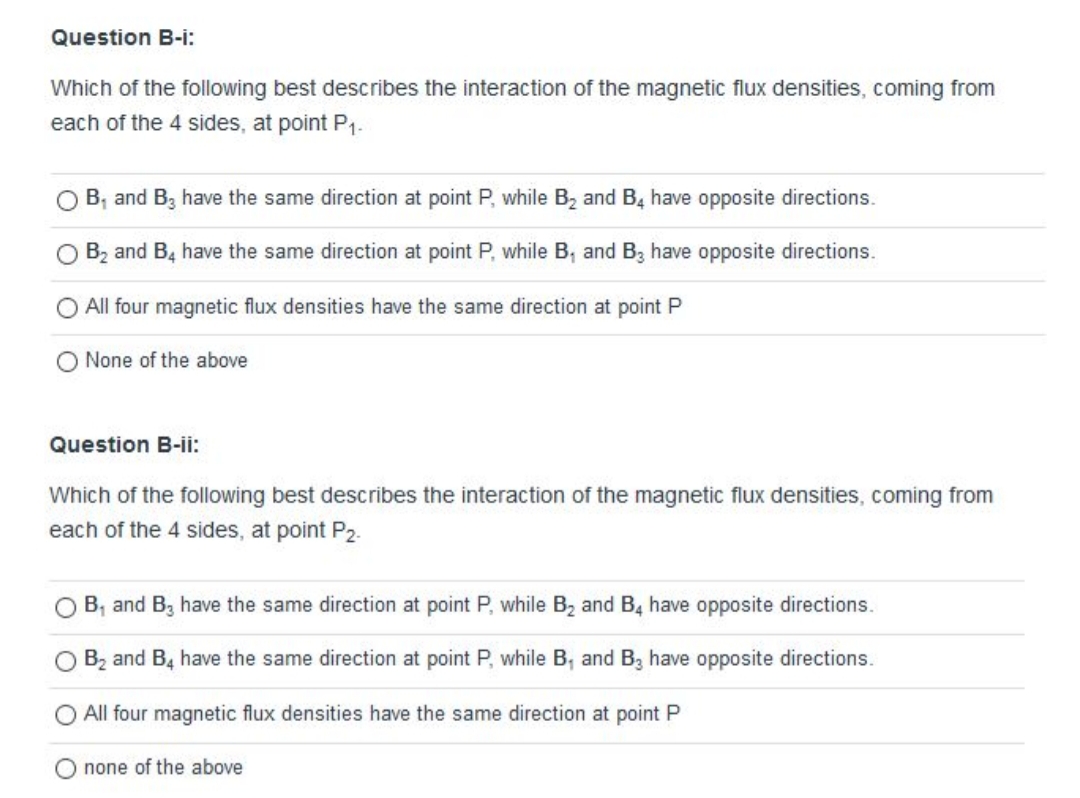 Which of the following best describes the interaction of the magnetic flux densities, coming from
each of the 4 sides, at point P1-
B, and B, have the same direction at point P, while B, and B, have opposite directions.
O Bz and B4 have the same direction at point P, while B, and B3 have opposite directions.
All four magnetic flux densities have the same direction at point P
None of the above
Question B-ii:
Which of the following best describes the interaction of the magnetic flux densities, coming from
each of the 4 sides, at point P2.
B, and B3 have the same direction at point P, while B2 and B4 have opposite directions.
Bz and B, have the same direction at point P, while B, and B3 have opposite directions.
All four magnetic flux densities have the same direction at point P
none of the above
