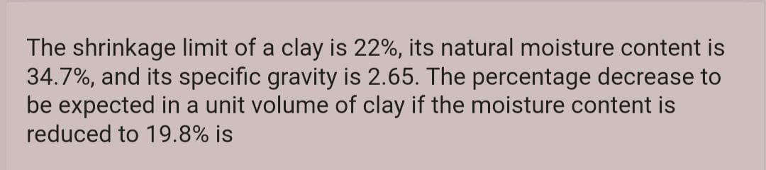 The shrinkage limit of a clay is 22%, its natural moisture content is
34.7%, and its specific gravity is 2.65. The percentage decrease to
be expected in a unit volume of clay if the moisture content is
reduced to 19.8% is
