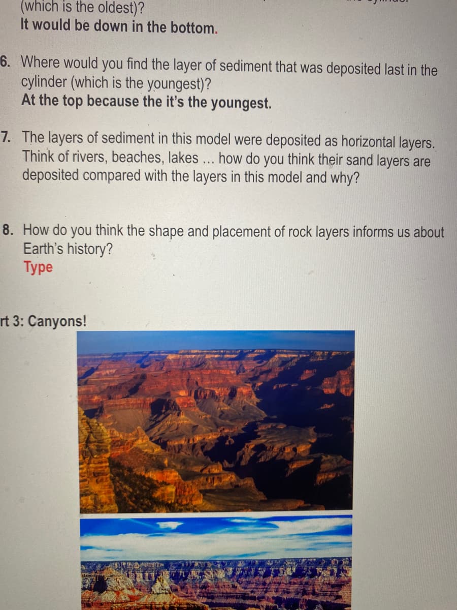 (which is the oldest)?
It would be down in the bottom.
6. Where would you find the layer of sediment that was deposited last in the
cylinder (which is the youngest)?
At the top because the it's the youngest.
7. The layers of sediment in this model were deposited as horizontal layers.
Think of rivers, beaches, lakes ... how do you think their sand layers are
deposited compared with the layers in this model and why?
8. How do you think the shape and placement of rock layers informs us about
Earth's history?
Туре
rt 3: Canyons!
