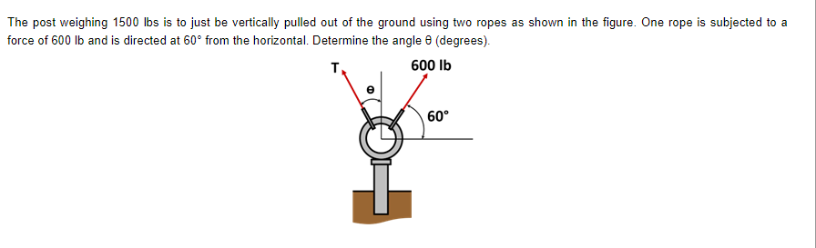 The post weighing 1500 lbs is to just be vertically pulled out of the ground using two ropes as shown in the figure. One rope is subjected to a
force of 600 lb and is directed at 60° from the horizontal. Determine the angle 8 (degrees).
T
600 Ib
60°
