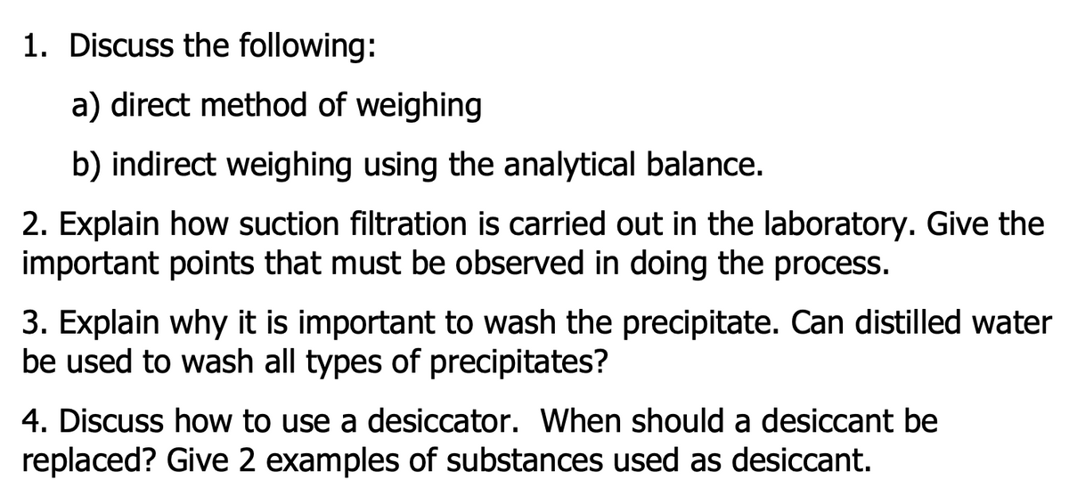 1. Discuss the following:
a) direct method of weighing
b) indirect weighing using the analytical balance.
2. Explain how suction filtration is carried out in the laboratory. Give the
important points that must be observed in doing the process.
3. Explain why it is important to wash the precipitate. Can distilled water
be used to wash all types of precipitates?
4. Discuss how to use a desiccator. When should a desiccant be
replaced? Give 2 examples of substances used as desiccant.
