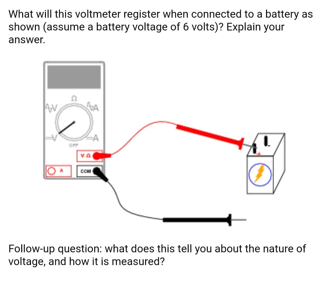 What will this voltmeter register when connected to a battery as
shown (assume a battery voltage of 6 volts)? Explain your
answer.
AN
AVA
OFF
va
COM
Follow-up question: what does this tell you about the nature of
voltage, and how it is measured?
