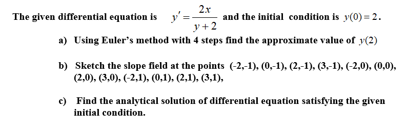 2.x
y':
y+2
a) Using Euler's method with 4 steps find the approximate value of y(2)
The given differential equation is
and the initial condition is y(0)= 2.
b) Sketch the slope field at the points (-2,-1), (0,-1), (2,-1), (3,-1), (-2,0), (0,0),
(2,0), (3,0), (-2,1), (0,1), (2,1), (3,1),
c) Find the analytical solution of differential equation satisfying the given
initial condition.
