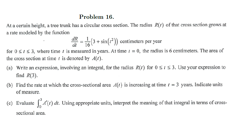 Problem 16.
At a certain height, a tree trunk has a circular cross section. The radius R(t) of that cross section grows at
a rate modeled by the function
dR
(3 + sin(t² )) centimeters per year
16
dt
for 0sts 3, where time t is measured in years. At time 1 = 0, the radius is 6 centimeters. The area of
the cross section at time t is denoted by A(t).
(a) Write an expression, involving an integral, for the radius R(t) for 0 <iS 3. Use your expression to
find R(3).
(b) Find the rate at which the cross-sectional area A(t) is increasing at time t = 3 years. Indicate units
of measure.
(c) Evaluate A'(1) dt. Using appropriate units, interpret the meaning of that integral in terms of cross-
sectional area.
