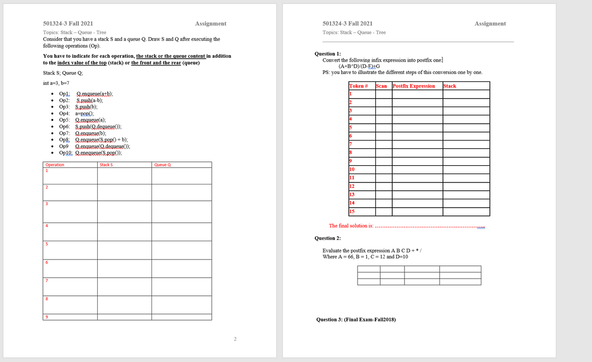 501324-3 Fall 2021
Assignment
501324-3 Fall 2021
Assignment
Topics: Stack – Queue - Tree
Consider that you have a stack S and a queue Q. Draw S and Q after executing the
following operations (Op).
Topics: Stack – Queue - Tree
You have to indicate for each operation, the stack or the queue content in addition
to the index value of the top (stack) or the front and the rear (queue)
Question 1:
Convert the following infix expression into postfix one]
(A+B^D)/(D-E)±G
Stack S; Queue Q;
PS: you have to illustrate the different steps of this conversion one by one.
int a=3, b=7
Token #
Postfix Expression
Stack
Scan
Opl: Qengueue(atb);
Op2: S.push(a-b);
. Ор3: S.push),
Ор4: а-роp();
• Op5: Qenqueue(a);
Op6: SRush(Q.degueueO);
Op7: Qenqueue(b);
• Op8: Qengueue(S.pop0 + b);
Qengueue(Q.deaueueO);
1
14
Op9
Op10: Qenequeue(S.pop0);
18
19
Operation
Stack S
Queue Q
1
10
11
2
12
13
3
14
15
4
The final solution is:
Question 2:
Evaluate the postfix expression ABCD+* /
Where A = 66, B = 1, C = 12 and D=10
8
9
Question 3: (Final Exam-Fall2018)
