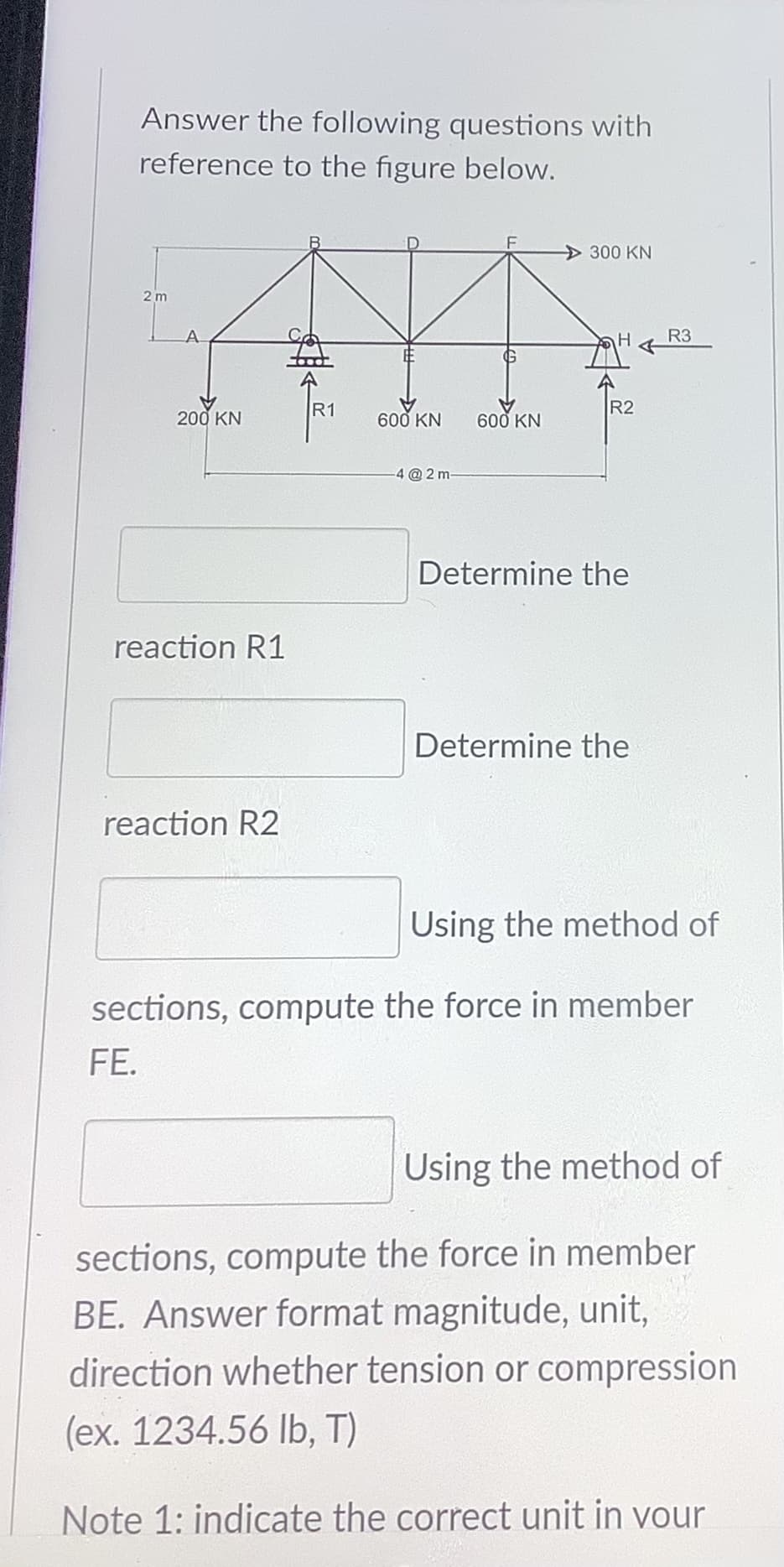 Answer the following questions with
reference to the figure below.
300 KN
2 m
A.
R3
R1
R2
200 KN
600 KN
600 KN
4 @2 m
Determine the
reaction R1
Determine the
reaction R2
Using the method of
sections, compute the force in member
FE.
Using the method of
sections, compute the force in member
BE. Answer format magnitude, unit,
direction whether tension or compression
(ex. 1234.56 lb, T)
Note 1: indicate the correct unit in vour
