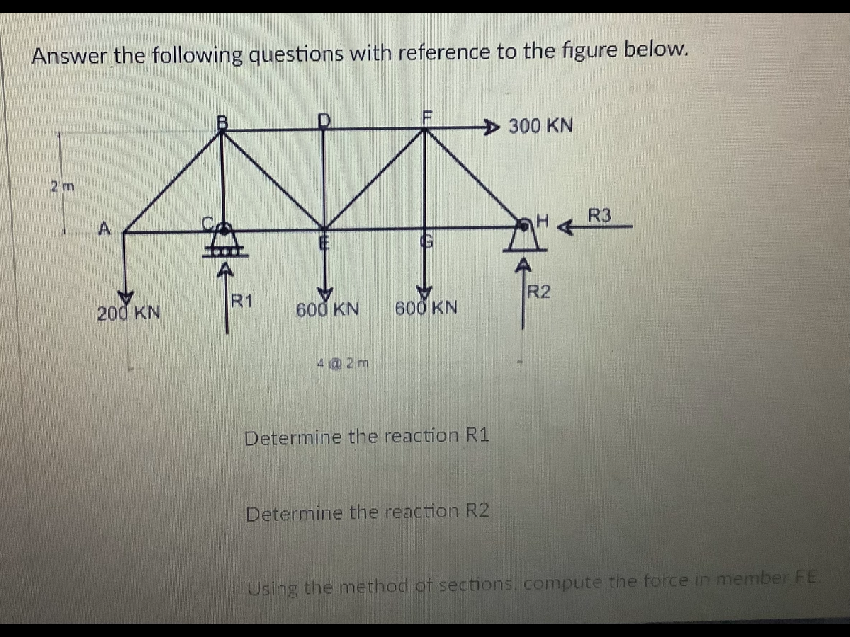 Answer the following questions with reference to the figure below.
300 KN
2 m
R3
R2
200 KN
R1
600 KN
600 KN
4 @ 2m
Determine the reaction R1
Determine the reaction R2
Using the method of sections, compute the force in member FE.
