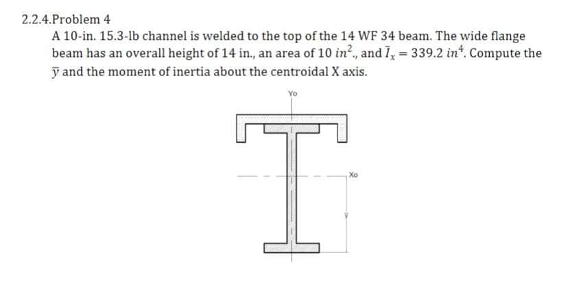 2.2.4.Problem 4
A 10-in. 15.3-lb channel is welded to the top of the 14 WF 34 beam. The wide flange
beam has an overall height of 14 in., an area of 10 in?., and I, = 339.2 in*. Compute the
y and the moment of inertia about the centroidal X axis.
Xo
