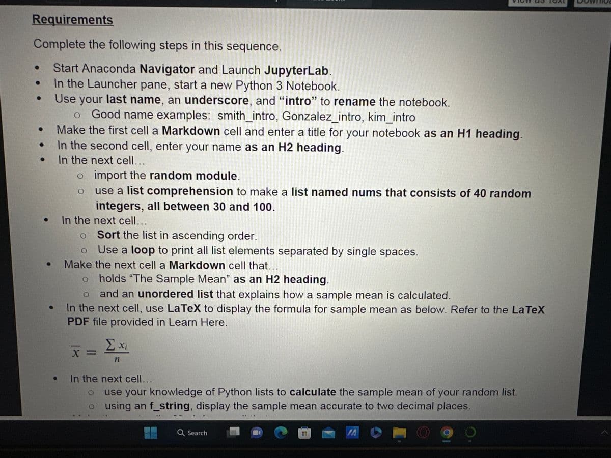 Requirements
Complete the following steps in this sequence.
Start Anaconda Navigator and Launch JupyterLab.
In the Launcher pane, start a new Python 3 Notebook.
Use your last name, an underscore, and "intro" to rename the notebook.
•
●
O Good name examples: smith_intro, Gonzalez_intro, kim_intro
Make the first cell a Markdown cell and enter a title for your notebook as an H1 heading.
In the second cell, enter your name as an H2 heading.
In the next cell...
o import the random module.
O
use a list comprehension to make a list named nums that consists of 40 random
integers, all between 30 and 100.
In the next cell...
o
Sort the list in ascending order.
O Use a loop to print all list elements separated by single spaces.
Make the next cell a Markdown cell that...
holds "The Sample Mean" as an H2 heading.
O
and an unordered list that explains how a sample mean is calculated.
In the next cell, use LaTeX to display the formula for sample mean as below. Refer to the LaTeX
PDF file provided in Learn Here.
X =
Σ xi
n
In the next cell...
use your knowledge of Python lists to calculate the sample mean of your random list.
o using an f_string, display the sample mean accurate to two decimal places.
Q Search