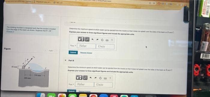 The drinking fountain a designed such that the nozzle is locate
from the edge of the basin as shown Suppose that 201
(our)
Figure
1of1
30 mm
100
@MEURE
250m
12/soffatine
86
Determine the maximum speed at which we can be ejaced on the note so that does not splash over the sides of the band C
Express your answer to three significant figures and include the appropriate unit
MA
F
Value
Units
Submit Hver
Part
Determine the minimum speed at which water can be ejected hum the noue so that it does not splash over the sides of the ban at and C
Express your answer to three significant figures and include the appropriate unit
Value
Units
Submit
WTORE
MA