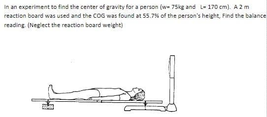 In an experiment to find the center of gravity for a person (w= 75kg and L= 170 cm). A 2 m
reaction board was used and the COG was found at 55.7% of the person's height, Find the balance
reading. (Neglect the reaction board weight)
Will