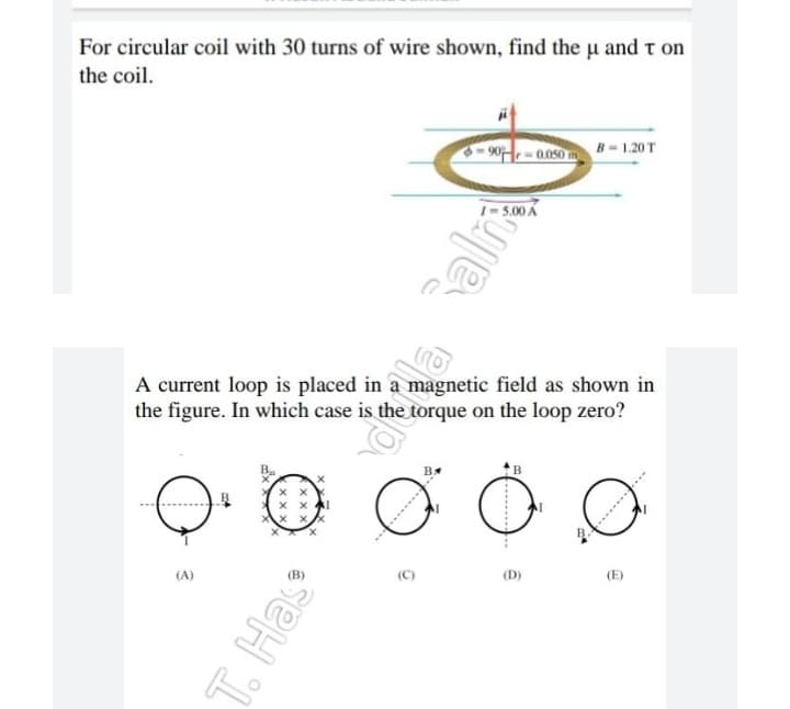 For circular coil with 30 turns of wire shown, find the u and τ on
the coil.
B-1.20 T
-0.050 m
5.00 A
A current loop is placed in a magnetic field as shown in
the figure. In which case is the torque on the loop zero?
x
xx
T. Has
of
ffz