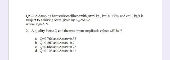 Q5\2: A damping harmonic oscillator with, m-5 kg, k-180 N/m and c-30 kg/s is
subject to a driving force given by Focos wot
where Fo=45 N
2. A quality factor Q and the maximum amplitude values will be ?
a- Q-0.766 and Amax=0.38
b- Q-0.567 and Amax=0.7
c- Q-0.866 and Amax=0.28
d- Q-0.123 and Amax=0.44