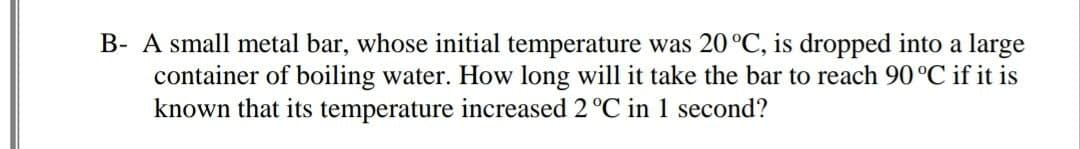 B- A small metal bar, whose initial temperature was 20°C, is dropped into a large
container of boiling water. How long will it take the bar to reach 90 °C if it is
known that its temperature increased 2 °C in 1 second?
