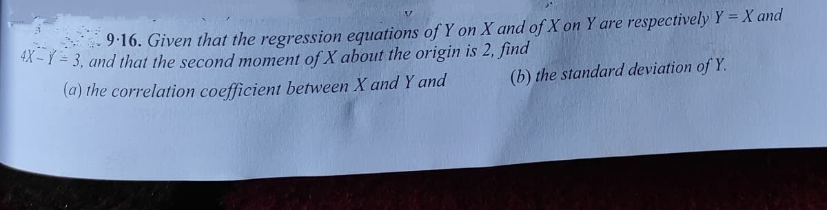 9:16. Given that the regression equations of Y on X and of X on Y are respectively Y = X and
A - Y = 3, and that the second moment of X about the origin is 2, find
(a) the correlation coefficient between X and Y and
(b) the standard deviation of Y.
