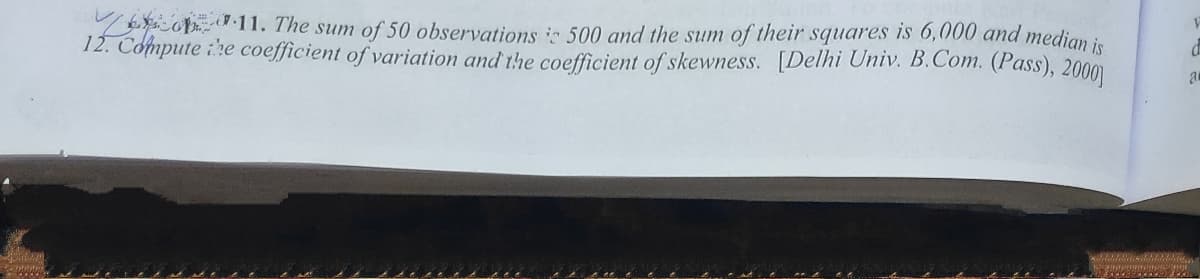 o.11. The sum of 50 observations i 500 and the sum of their squares is 6,000 and median is
12. Cómpute :he coefficient of variation and the coefficient of skewness. [Delhi Univ. B.Com. (Pass), 2000)
