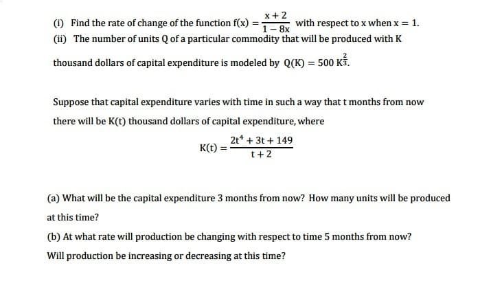 x+2
(1) Find the rate of change of the function f(x)
(ii) The number of units Q of a particular commodity that will be produced with K
with respect to x when x = 1.
1- 8x
thousand dollars of capital expenditure is modeled by Q(K) = 500 Kố.
Suppose that capital expenditure varies with time in such a way that t months from now
there will be K(t) thousand dollars of capital expenditure, where
2t* + 3t + 149
K(t)
t+2
(a) What will be the capital expenditure 3 months from now? How many units will be produced
at this time?
(b) At what rate will production be changing with respect to time 5 months from now?
Will production be increasing or decreasing at this time?
