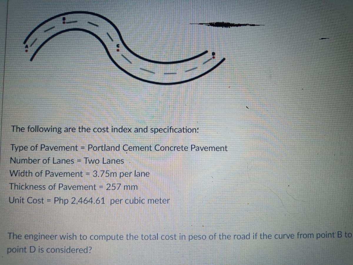 The following are the cost index and specification:
Type of Pavement Portland Cement Concrete Pavement
Number of Lanes = Two Lanes
Width of Pavement = 3.75m per lane
%3D
Thickness of Pavement = 257 mm
Unit Cost = Php 2.464.61 per cubic meter
%3D
The engineer wish to compute the total cost in peso of the road if the curve from point B to
point D is considered?
