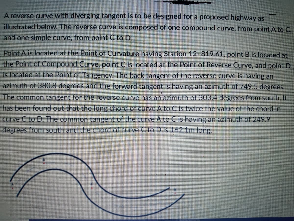 A reverse curve with diverging tangent is to be designed for a proposed highway as
illustrated below. The reverse curve is composed of one compound curve, from point A to C,
and one simple curve, from point C to D.
Point A is located at the Point of Curvature having Station 12+819.61, point B is located at
the Point of Compound Curve, point C is located at the Point of Reverse Curve, and point D
is located at the Point of Tangency. The back tangent of the reverse curve is having an
azimuth of 380.8 degrees and the forward tangent is having an azimuth of 749.5 degrees.
The common tangent for the reverse curve has an azimuth of 303.4 degrees from south. It.
has been found out that the long chord of curve A to C is twice the value of the chord in
curve C to D. The common tangent of the curve A to C is having an azimuth of 249.9
degrees from south and the chord of curve C to D is 162.1m long.
