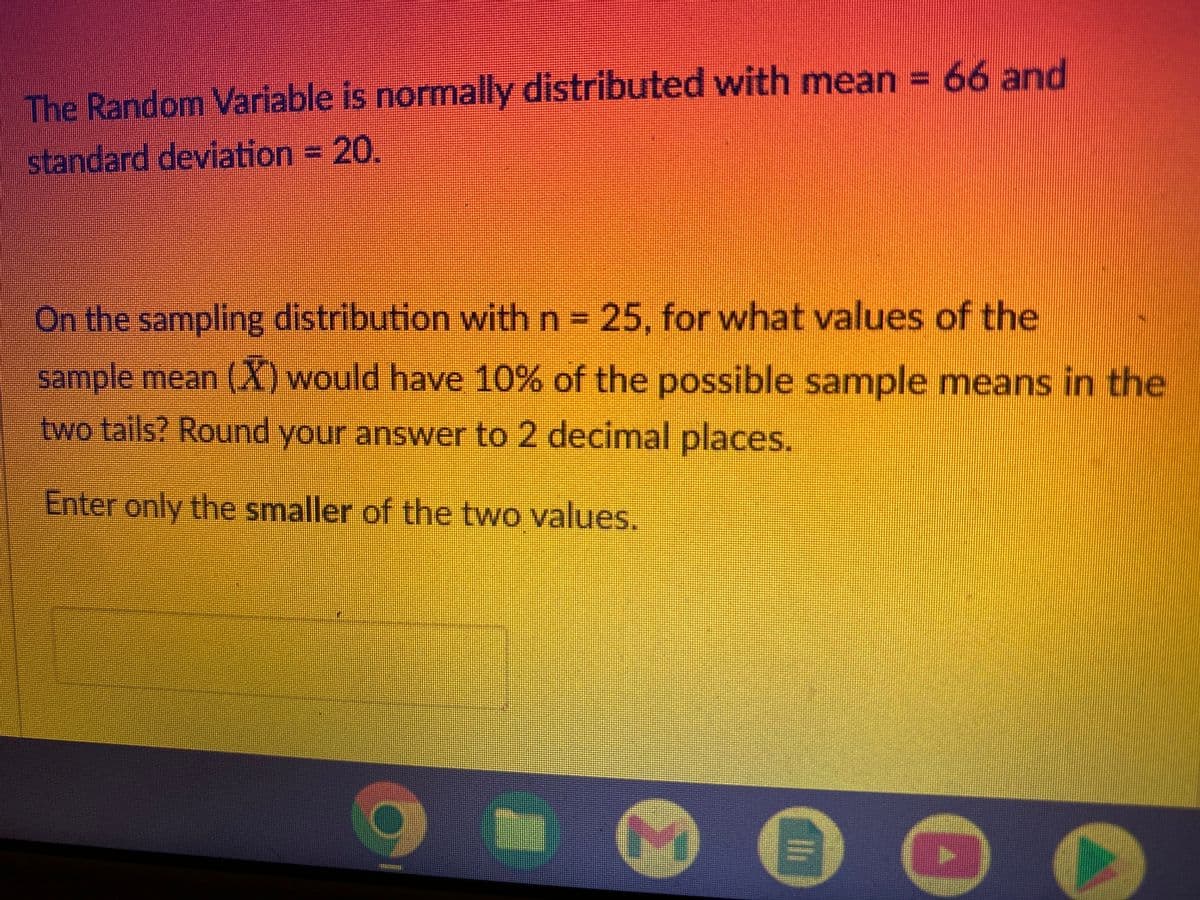 The Random Variable is normally distributed with mean =
standard deviation = 20.
On the sampling distribution with n = 25, for what values of the
sample mean (X) would have 10% of the possible sample means in the
two tails? Round your answer to 2 decimal places.
Enter only the smaller of the two values.
●
66 and
O