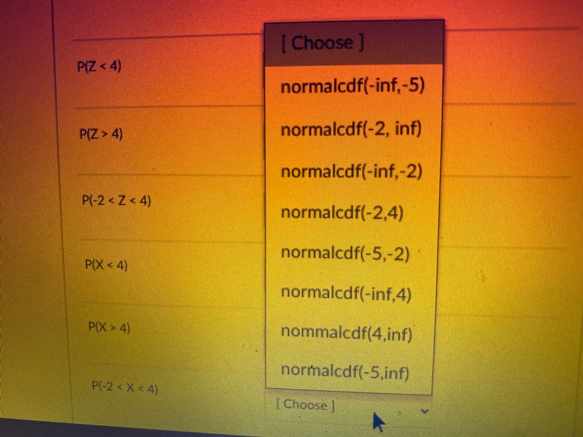 P(Z <4)
P(Z > 4)
P(-2<Z<4)
P(X <4)
P(X4)
P(-2 < X <4)
[Choose ]
normalcdf(-inf,-5)
normalcdf(-2, inf)
normalcdf(-inf,-2)
normalcdf(-2,4)
normalcdf(-5,-2)
normalcdf(-inf,4)
nommalcdf(4,inf)
normalcdf(-5,inf)
Choose ]
>