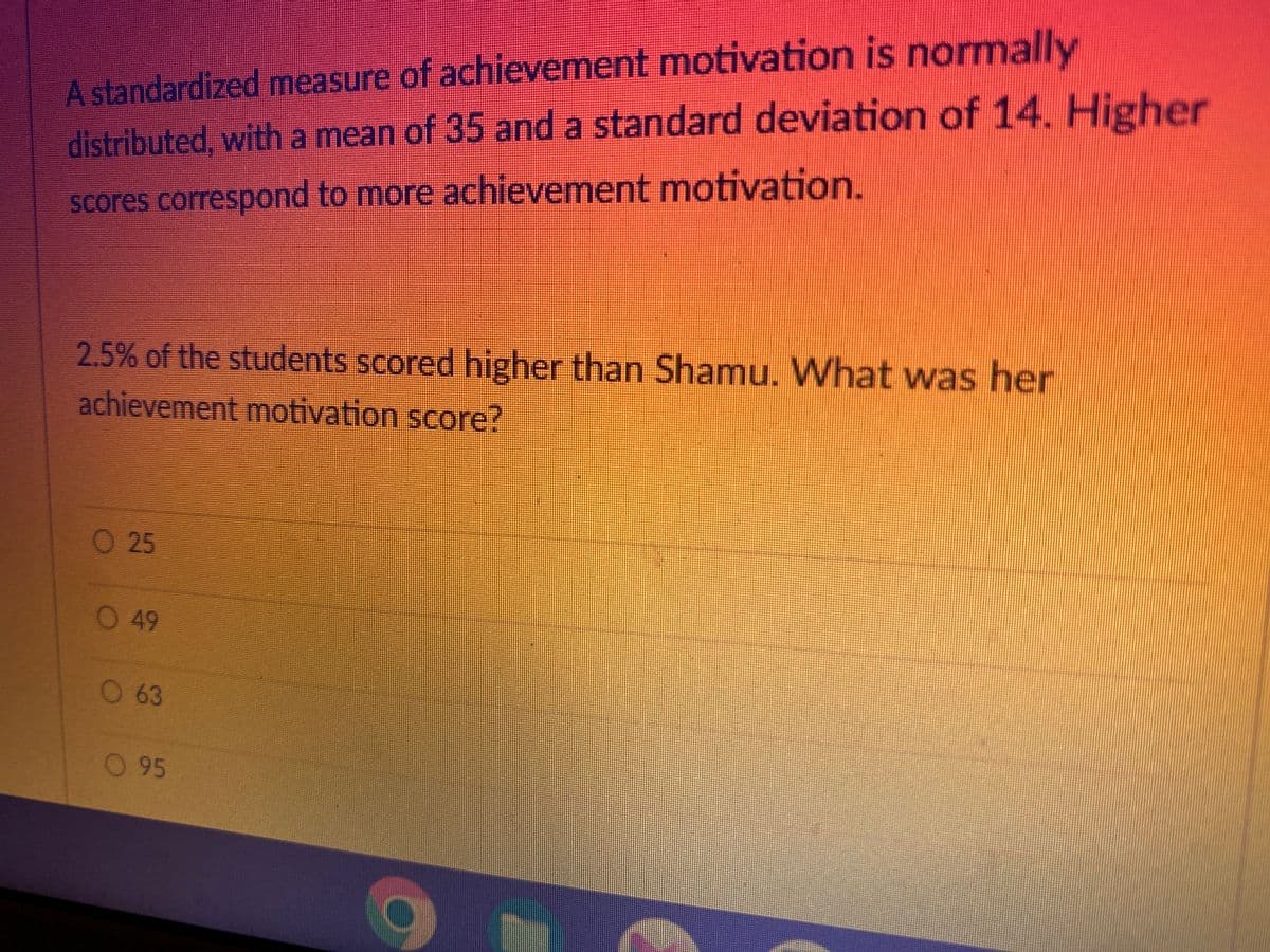 A standardized measure of achievement motivation is normally
distributed, with a mean of 35 and a standard deviation of 14. Higher
scores correspond to more achievement motivation.
2.5% of the students scored higher than Shamu. What was her
achievement motivation score?
O 25
O 49
O 63
O 95
O