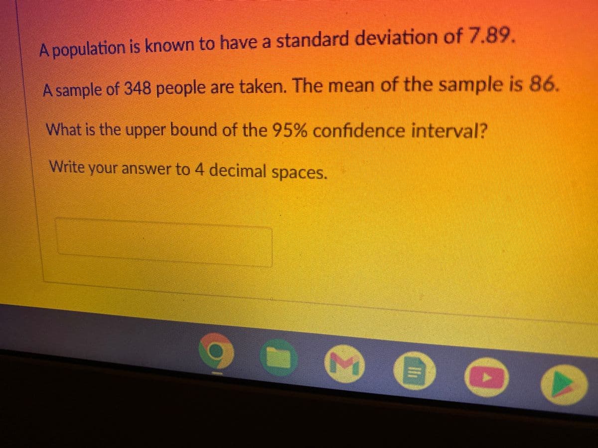 A population is known to have a standard deviation of 7.89.
sample of 348 people are taken. The mean of the sample is 86.
What is the upper bound of the 95% confidence interval?
Write your answer to 4 decimal spaces.
6
3
→
lli
0
(