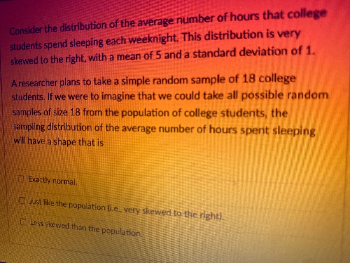 Consider the distribution of the average number of hours that college
students spend sleeping each weeknight. This distribution is very
skewed to the right, with a mean of 5 and a standard deviation of 1.
A researcher plans to take a simple random sample of 18 college
students. If we were to imagine that we could take all possible random
samples of size 18 from the population of college students, the
sampling distribution of the average number of hours spent sleeping
will have a shape that is
☐ Exactly normal.
Just like the population (i.e., very skewed to the right).
Less skewed than the population.