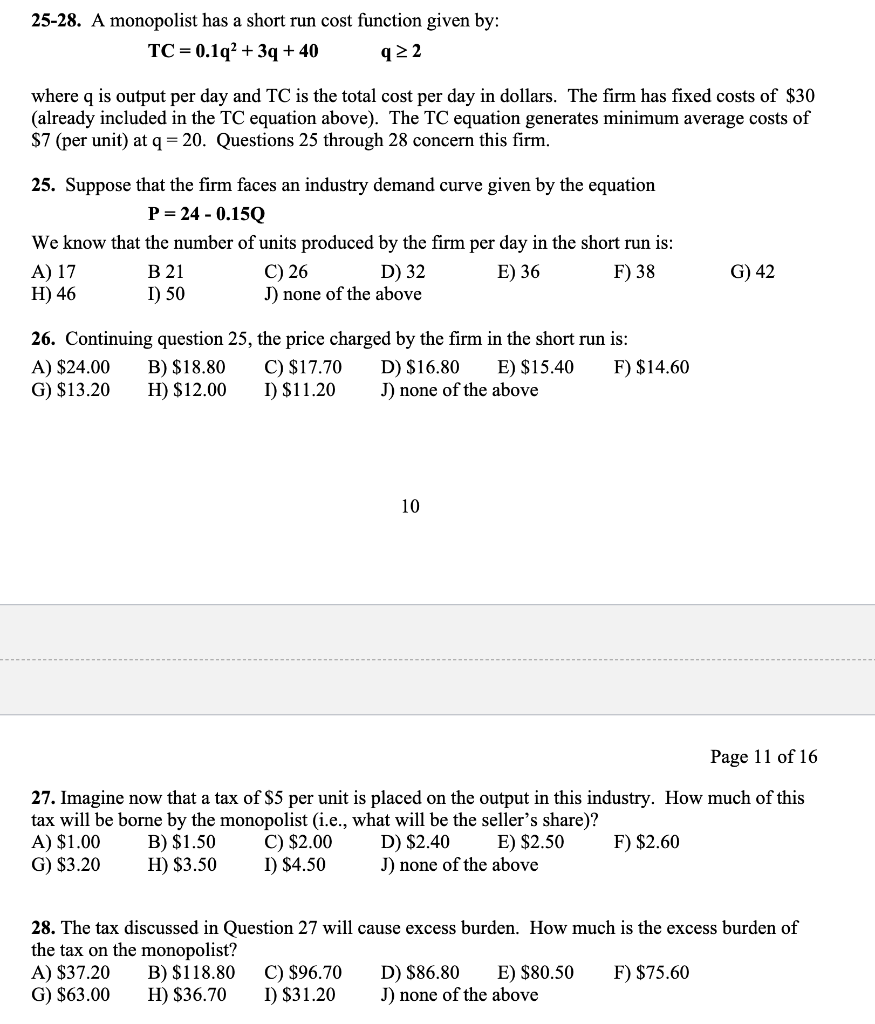 25-28. A monopolist has a short run cost function given by:
TC = 0.1q² + 3q + 40
q≥2
where q is output per day and TC is the total cost per day in dollars. The firm has fixed costs of $30
(already included in the TC equation above). The TC equation generates minimum average costs of
$7 (per unit) at q = 20. Questions 25 through 28 concern this firm.
25. Suppose that the firm faces an industry demand curve given by the equation
P = 24 -0.15Q
We know that the number of units produced by the firm per day in the short run is:
A) 17
B 21
C) 26
D) 32
E) 36
F) 38
H) 46
I) 50
J) none of the above
26. Continuing question 25, the price charged by the firm in the short run is:
A) $24.00 B) $18.80
D) $16.80
E) $15.40
C) $17.70
I) $11.20
G) $13.20 H) $12.00
J) none of the above
10
F) $14.60
C) $96.70
I) $31.20
Page 11 of 16
27. Imagine now that a tax of $5 per unit is placed on the output in this industry. How much of this
tax will be borne by the monopolist (i.e., what will be the seller's share)?
A) $1.00
B) $1.50
C) $2.00
I) $4.50
F) $2.60
G) $3.20
H) $3.50
D) $2.40 E) $2.50
J) none of the above
G) 42
28. The tax discussed in Question 27 will cause excess burden. How much is the excess burden of
the tax on the monopolist?
A) $37.20 B) $118.80
G) $63.00 H) $36.70
D) $86.80 E) $80.50 F) $75.60
J) none of the above