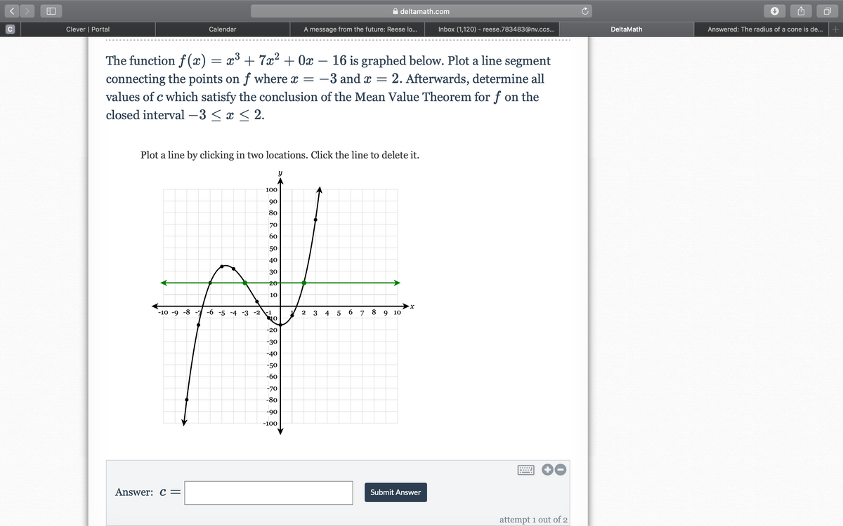 deltamath.com
C
Clever | Portal
Calendar
A message from the future: Reese lo...
Inbox (1,120) - reese.783483@nv.ccs...
DeltaMath
Answered: The radius of a cone is de...
The function f (x) = x³ + 7x² + 0x – 16 is graphed below. Plot a line segment
connecting the points on f where x = -3 and x = 2. Afterwards, determine all
values of c which satisfy the conclusion of the Mean Value Theorem for f on the
-
closed interval –3 < x < 2.
Plot a line by clicking in two locations. Click the line to delete it.
y
100
90
80
70
60
50
40
30
20
10
X.
-10 -9 -8 -7 -6 -5 -4 -3 -2 \-1
2
3
4
6.
7
8
9 10
-20
-30
-40
-50
-60
-70
-80
-90
-100
Answer: C=
Submit Answer
attempt 1 out of 2
