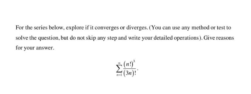 For the series below, explore if it converges or diverges. (You can use any method or test to
solve the question, but do not skip any step and write your detailed operations). Give reasons
for your answer.
(n!)*
(3n)!
