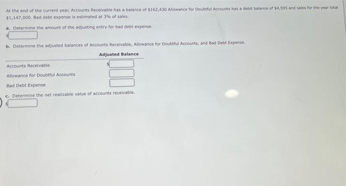 At the end of the current year, Accounts Receivable has a balance of $162,430 Allowance for Doubtful Accounts has a debit balance ofr $4,595 and sales for the year total
$1,147,000. Bad debt expense is estimated at 3% of sales.
a. Determine the amount of the adjusting entry for bad debt expense.
b. Determine the adjusted balances of Accounts Receivable, Allowance for Doubtful Accounts, and Bad Debt Expense.
Adjusted Balance
Accounts Receivable
Allowance for Doubtful Accounts
Bad Debt Expense
c. Determine the net realizable value of accounts receivable.
