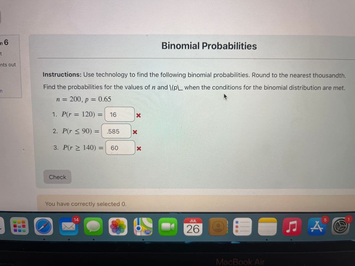 n 6
t
nts out
n
Instructions: Use technology to find the following binomial probabilities. Round to the nearest thousandth.
Find the probabilities for the values of n and \(p\__ when the conditions for the binomial distribution are met.
n = 200, p = 0.65
1. P(r = 120) = 16
2. P(r <90) = 585
3. P(r≥ 140) = 60
Check
You have correctly selected 0.
14
x
X
X
Binomial Probabilities
280
JUL
26 D
00
MacBook Air
5
5
A
1