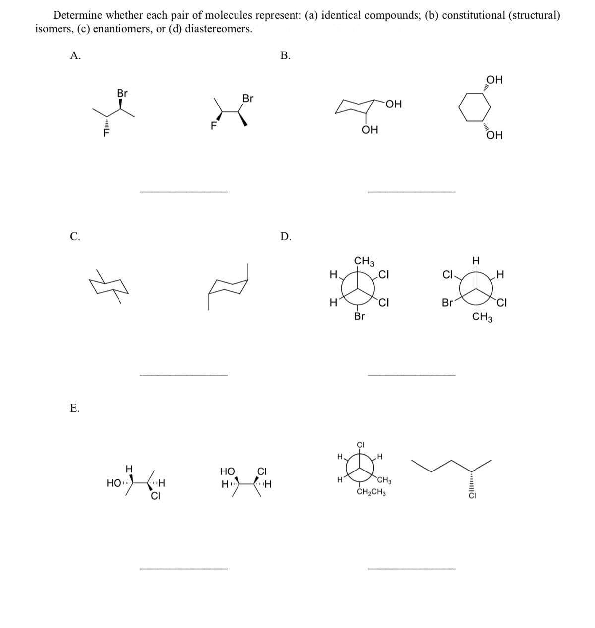 Determine whether each pair of molecules represent: (a) identical compounds; (b) constitutional (structural)
isomers, (c) enantiomers, or (d) diastereomers.
А.
В.
OH
Br
Br
Он
F
F
OH
OH
С.
D.
CH3
H
H
.CI
CI
CI
Br
Br
ČH3
Е.
CI
H
Но
CI
`CH3
HO.
CI
CH2CH3
