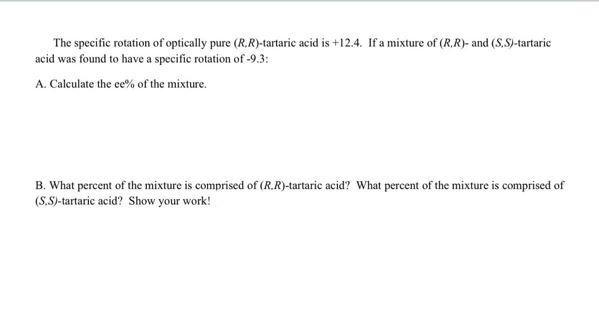 The specific rotation of optically pure (R,R)-tartaric acid is +12.4. If a mixture of (R,R)- and (S, S)-tartaric
acid was found to have a specific rotation of -9.3:
A. Calculate the ee% of the mixture.
B. What percent of the mixture is comprised of (R,R)-tartaric acid? What percent of the mixture is comprised of
(S,S)-tartaric acid? Show your work!
