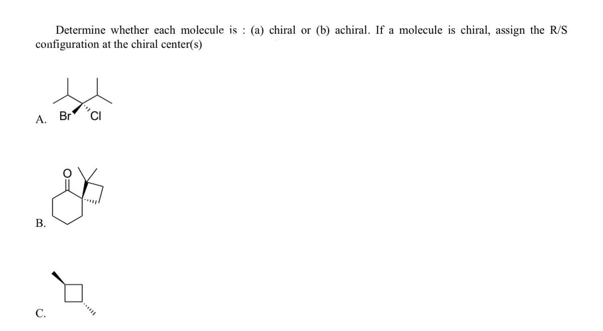 Determine whether each molecule is : (a) chiral or (b) achiral. If a molecule is chiral, assign the R/S
configuration at the chiral center(s)
А.
Br
В.
С.
B.
