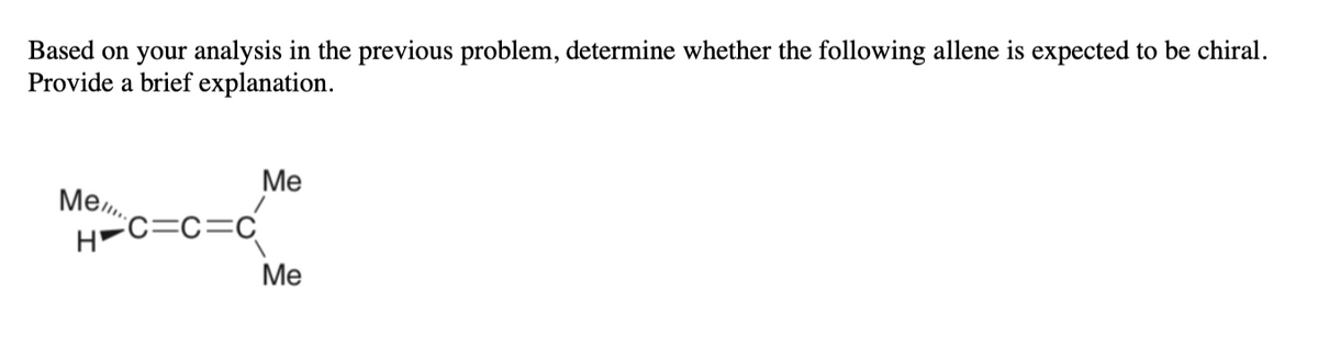 Based on your analysis in the previous problem, determine whether the following allene is expected to be chiral.
Provide a brief explanation.
Ме
Me.
H-C=c=c
Ме
