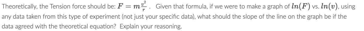 Theoretically, the Tension force should be: F
2
= m
r
Given that formula, if we were to make a graph of In(F) vs. In(v), using
any data taken from this type of experiment (not just your specific data), what should the slope of the line on the graph be if the
data agreed with the theoretical equation? Explain your reasoning.
