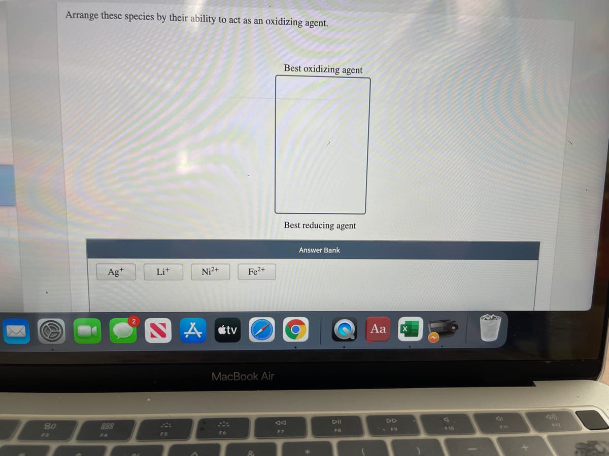 Arrange these species by their ability to act as an oxidizing agent.
Best oxidizing agent
Best reducing agent
Answer Bank
Ag+
Li+
Ni2+
Fe2+
A átv
Aa
MacBook Air
DII
DD
80
888
F12
F11
FB
• F9
F10
F6
F7
F3
F4
F5
