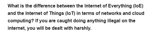 What is the difference between the Internet of Everything (loE)
and the Internet of Things (IoT) in terms of networks and cloud
computing? If you are caught doing anything illegal on the
internet, you will be dealt with harshly.